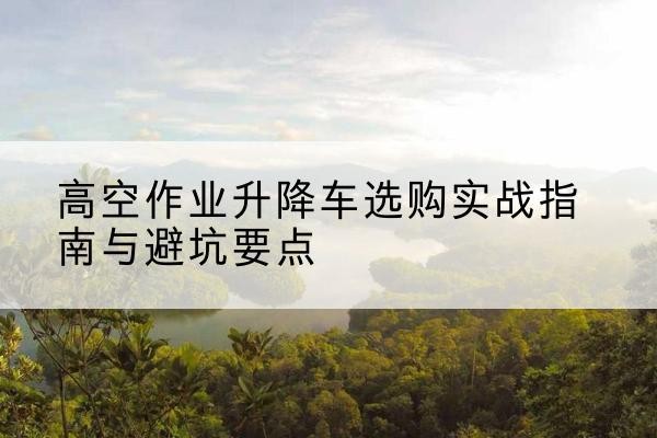 临沭升降车怎么选-高空作业升降车选购实战指南与避坑要点