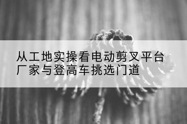 临沭电动剪叉升降平台厂家-从工地实操看电动剪叉平台厂家与登高车挑选门道